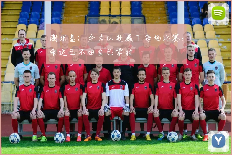 谢尔基：全力以赴赢下每场比赛，命运已不由自己掌控