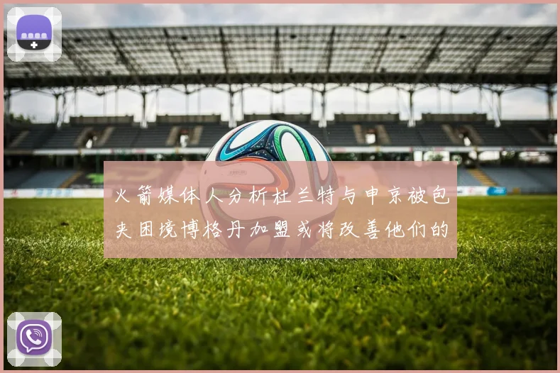 火箭媒体人分析杜兰特与申京被包夹困境博格丹加盟或将改善他们的进攻空间