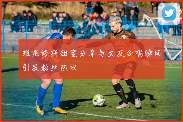 维尼修斯甜蜜分享与女友合唱瞬间引发粉丝热议