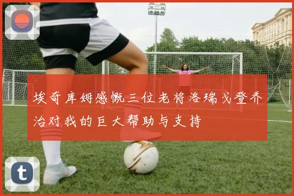 埃奇库姆感慨三位老将洛瑞戈登乔治对我的巨大帮助与支持