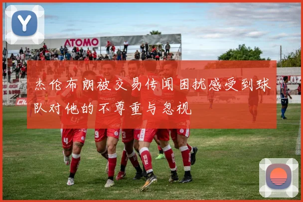 杰伦布朗被交易传闻困扰感受到球队对他的不尊重与忽视